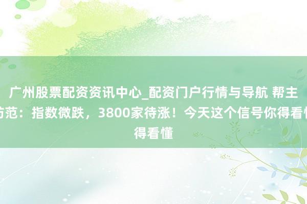 广州股票配资资讯中心_配资门户行情与导航 帮主防范：指数微跌，3800家待涨！今天这个信号你得看懂