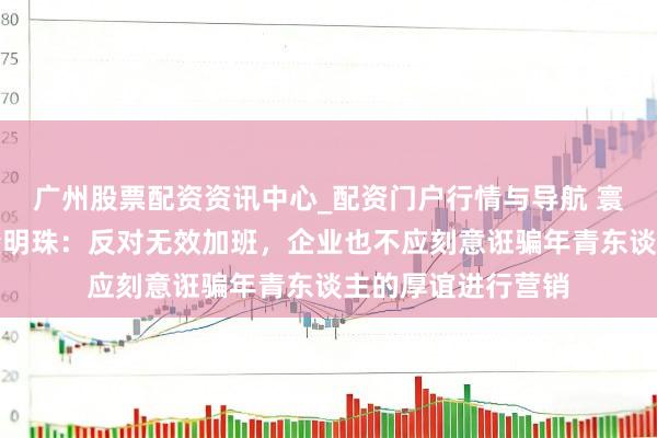 广州股票配资资讯中心_配资门户行情与导航 寰球东谈主大代表董明珠：反对无效加班，企业也不应刻意诳骗年青东谈主的厚谊进行营销