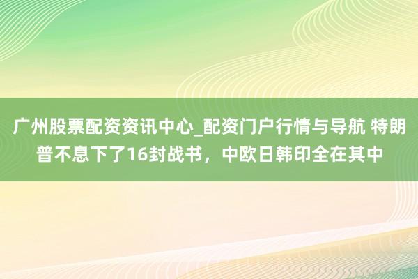 广州股票配资资讯中心_配资门户行情与导航 特朗普不息下了16封战书，中欧日韩印全在其中