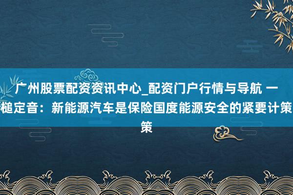 广州股票配资资讯中心_配资门户行情与导航 一槌定音：新能源汽车是保险国度能源安全的紧要计策