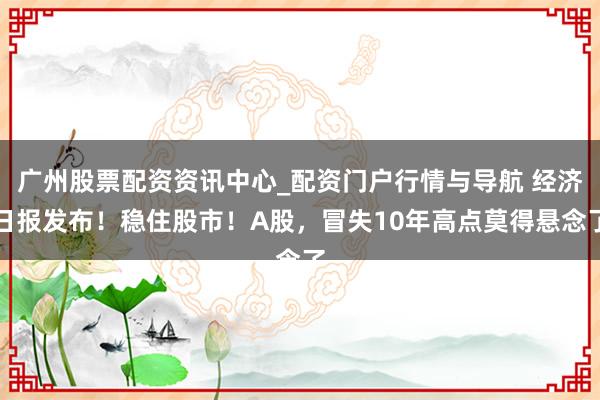 广州股票配资资讯中心_配资门户行情与导航 经济日报发布！稳住股市！A股，冒失10年高点莫得悬念了