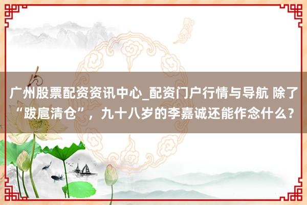 广州股票配资资讯中心_配资门户行情与导航 除了“跋扈清仓”,九十八岁的李嘉诚还能作念什么?
