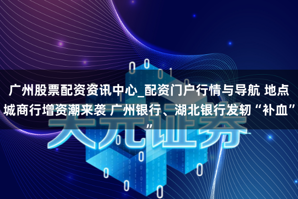 广州股票配资资讯中心_配资门户行情与导航 地点城商行增资潮来袭 广州银行、湖北银行发轫“补血”