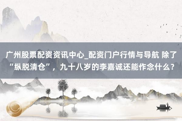 广州股票配资资讯中心_配资门户行情与导航 除了“纵脱清仓”,九十八岁的李嘉诚还能作念什么?