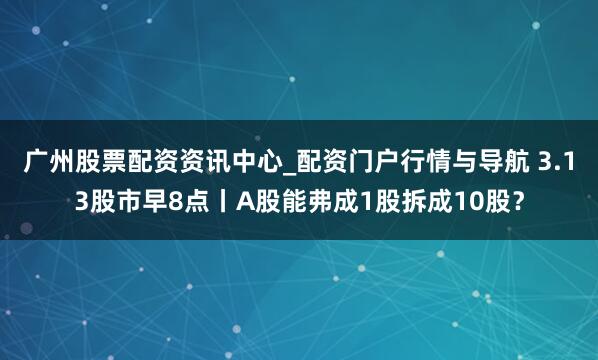 广州股票配资资讯中心_配资门户行情与导航 3.13股市早8点丨A股能弗成1股拆成10股?