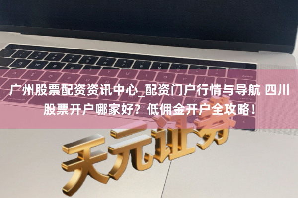 广州股票配资资讯中心_配资门户行情与导航 四川股票开户哪家好？低佣金开户全攻略！