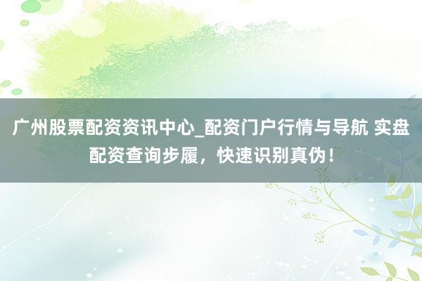 广州股票配资资讯中心_配资门户行情与导航 实盘配资查询步履，快速识别真伪！