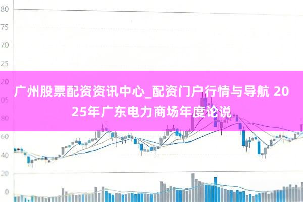 广州股票配资资讯中心_配资门户行情与导航 2025年广东电力商场年度论说