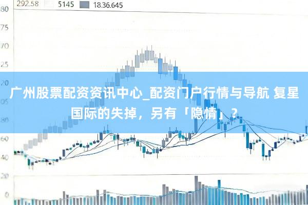 广州股票配资资讯中心_配资门户行情与导航 复星国际的失掉,另有「隐情」?