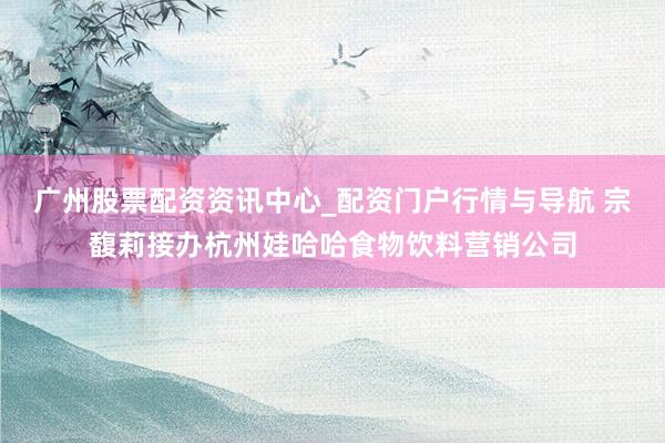 广州股票配资资讯中心_配资门户行情与导航 宗馥莉接办杭州娃哈哈食物饮料营销公司