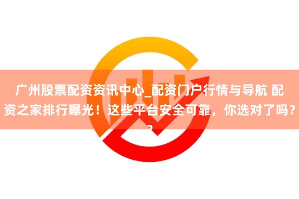 广州股票配资资讯中心_配资门户行情与导航 配资之家排行曝光！这些平台安全可靠，你选对了吗？