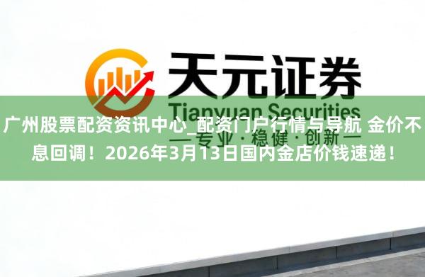 广州股票配资资讯中心_配资门户行情与导航 金价不息回调！2026年3月13日国内金店价钱速递！