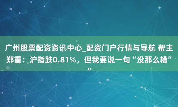 广州股票配资资讯中心_配资门户行情与导航 帮主郑重：沪指跌0.81%，但我要说一句“没那么糟”