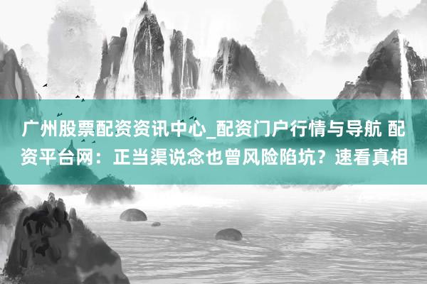 广州股票配资资讯中心_配资门户行情与导航 配资平台网：正当渠说念也曾风险陷坑？速看真相