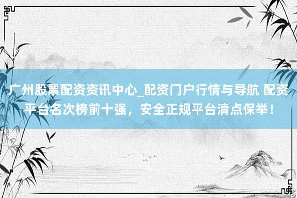 广州股票配资资讯中心_配资门户行情与导航 配资平台名次榜前十强，安全正规平台清点保举！
