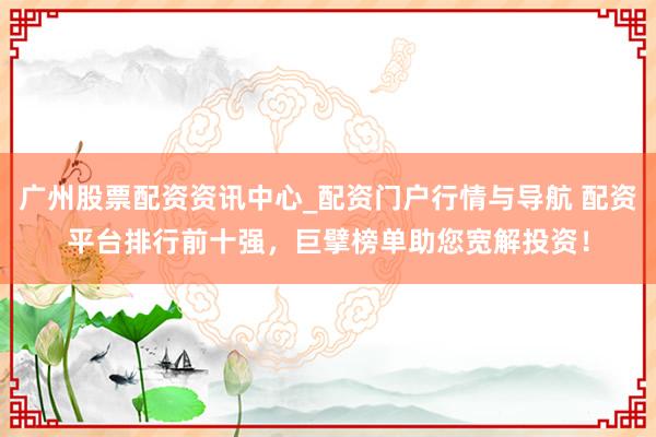 广州股票配资资讯中心_配资门户行情与导航 配资平台排行前十强，巨擘榜单助您宽解投资！