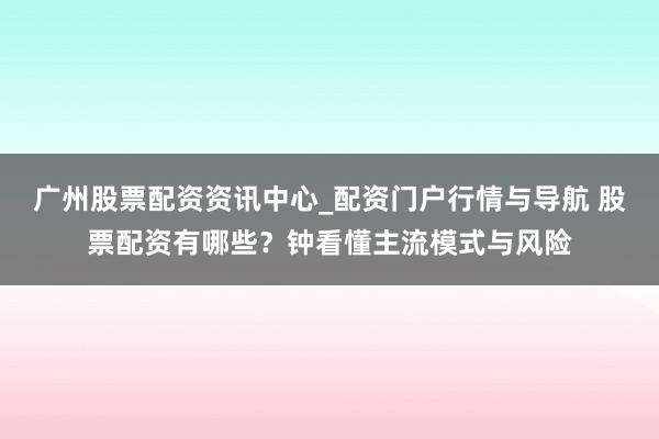广州股票配资资讯中心_配资门户行情与导航 股票配资有哪些？钟看懂主流模式与风险