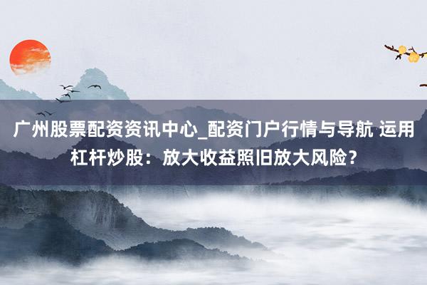 广州股票配资资讯中心_配资门户行情与导航 运用杠杆炒股：放大收益照旧放大风险？