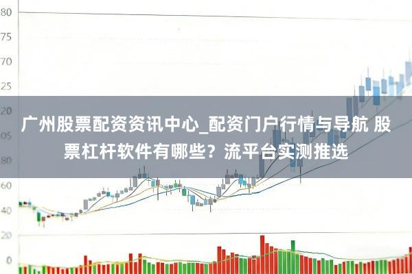 广州股票配资资讯中心_配资门户行情与导航 股票杠杆软件有哪些？流平台实测推选