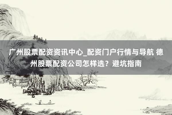 广州股票配资资讯中心_配资门户行情与导航 德州股票配资公司怎样选？避坑指南