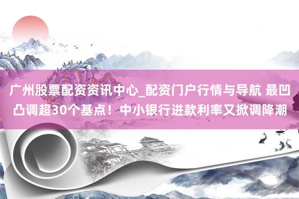 广州股票配资资讯中心_配资门户行情与导航 最凹凸调超30个基点！中小银行进款利率又掀调降潮