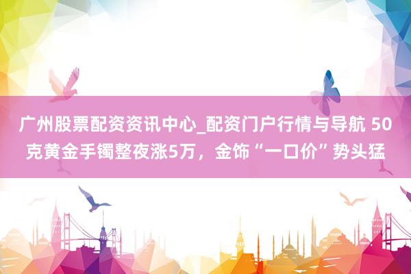 广州股票配资资讯中心_配资门户行情与导航 50克黄金手镯整夜涨5万，金饰“一口价”势头猛