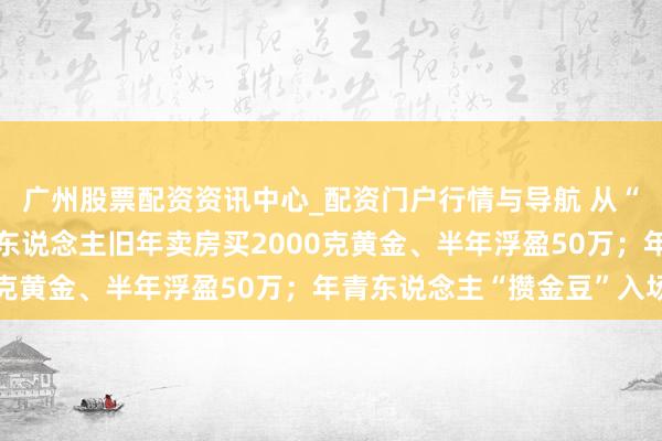 广州股票配资资讯中心_配资门户行情与导航 从“囤房”到“囤金”：有东说念主旧年卖房买2000克黄金、半年浮盈50万；年青东说念主“攒金豆”入场