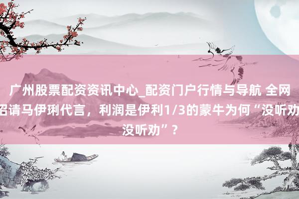 广州股票配资资讯中心_配资门户行情与导航 全网支招请马伊琍代言，利润是伊利1/3的蒙牛为何“没听劝”？