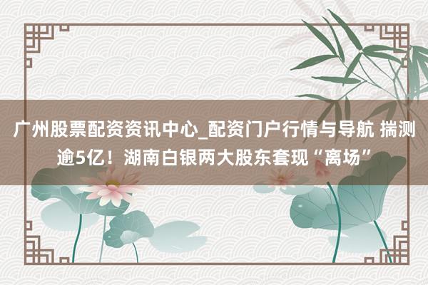 广州股票配资资讯中心_配资门户行情与导航 揣测逾5亿！湖南白银两大股东套现“离场”