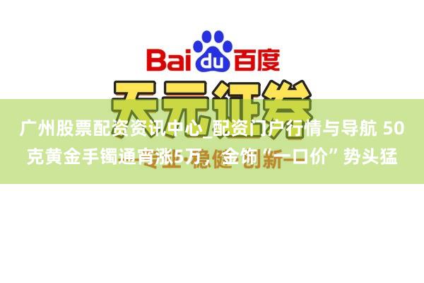 广州股票配资资讯中心_配资门户行情与导航 50克黄金手镯通宵涨5万,金饰“一口价”势头猛