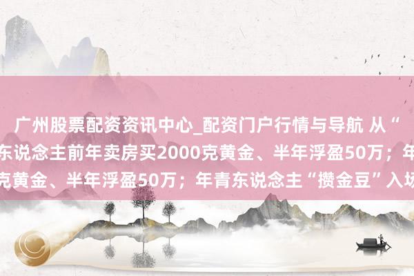 广州股票配资资讯中心_配资门户行情与导航 从“囤房”到“囤金”：有东说念主前年卖房买2000克黄金、半年浮盈50万；年青东说念主“攒金豆”入场