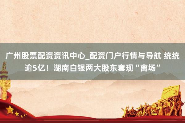 广州股票配资资讯中心_配资门户行情与导航 统统逾5亿！湖南白银两大股东套现“离场”