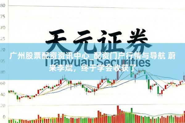 广州股票配资资讯中心_配资门户行情与导航 蔚来李斌，终于学会收获了