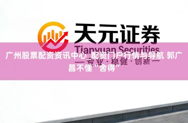 广州股票配资资讯中心_配资门户行情与导航 郭广昌不懂“舍得”