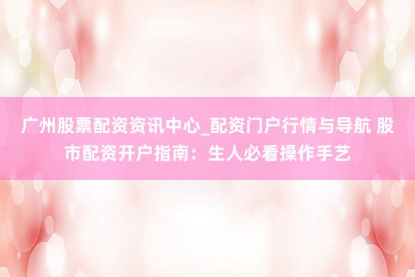 广州股票配资资讯中心_配资门户行情与导航 股市配资开户指南：生人必看操作手艺
