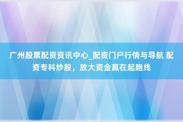 广州股票配资资讯中心_配资门户行情与导航 配资专科炒股，放大资金赢在起跑线