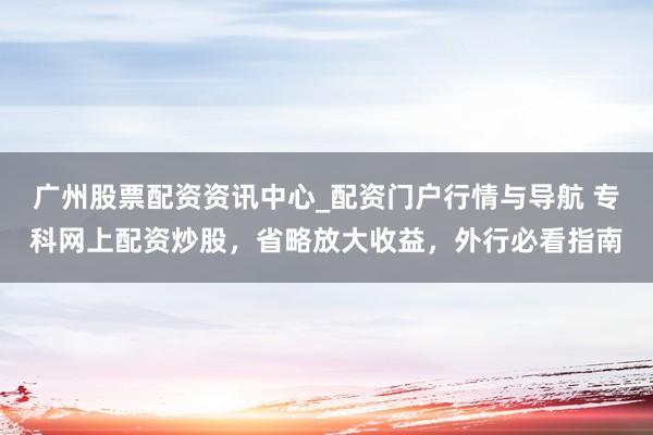 广州股票配资资讯中心_配资门户行情与导航 专科网上配资炒股，省略放大收益，外行必看指南