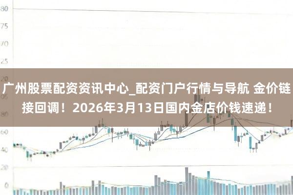 广州股票配资资讯中心_配资门户行情与导航 金价链接回调！2026年3月13日国内金店价钱速递！