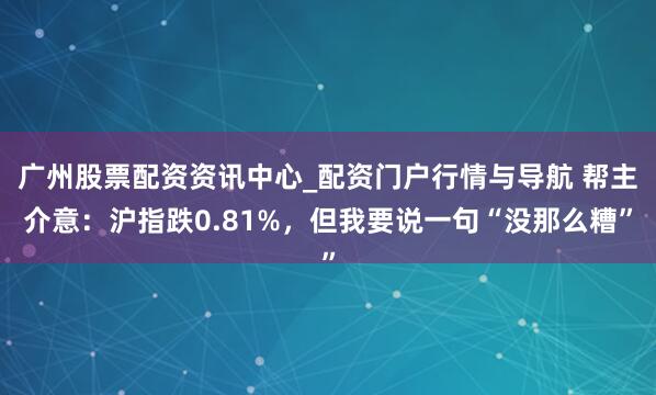 广州股票配资资讯中心_配资门户行情与导航 帮主介意：沪指跌0.81%，但我要说一句“没那么糟”