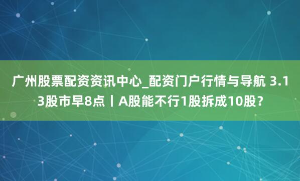 广州股票配资资讯中心_配资门户行情与导航 3.13股市早8点丨A股能不行1股拆成10股？