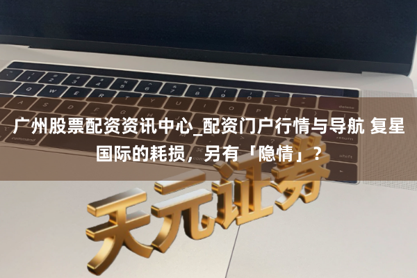 广州股票配资资讯中心_配资门户行情与导航 复星国际的耗损,另有「隐情」?