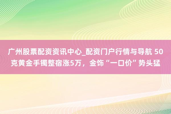 广州股票配资资讯中心_配资门户行情与导航 50克黄金手镯整宿涨5万，金饰“一口价”势头猛