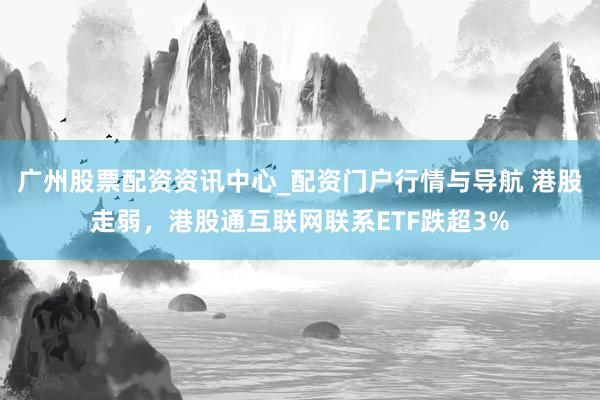 广州股票配资资讯中心_配资门户行情与导航 港股走弱，港股通互联网联系ETF跌超3%