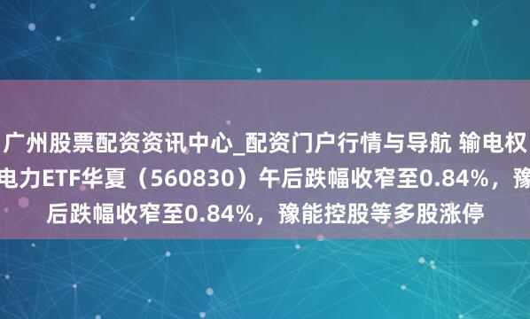 广州股票配资资讯中心_配资门户行情与导航 输电权阛阓化交游落地，电力ETF华夏（560830）午后跌幅收窄至0.84%，豫能控股等多股涨停