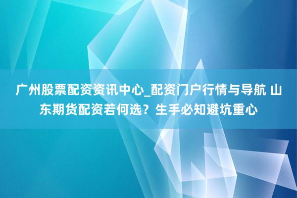 广州股票配资资讯中心_配资门户行情与导航 山东期货配资若何选？生手必知避坑重心