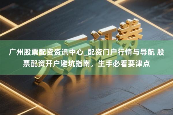 广州股票配资资讯中心_配资门户行情与导航 股票配资开户避坑指南，生手必看要津点