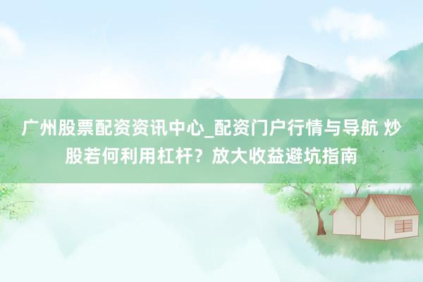 广州股票配资资讯中心_配资门户行情与导航 炒股若何利用杠杆？放大收益避坑指南