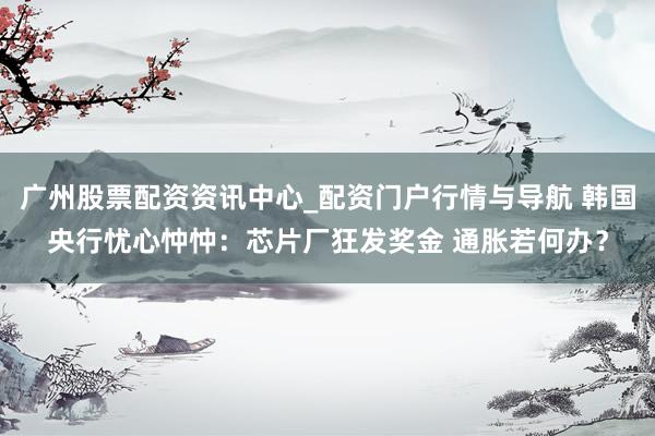广州股票配资资讯中心_配资门户行情与导航 韩国央行忧心忡忡：芯片厂狂发奖金 通胀若何办？