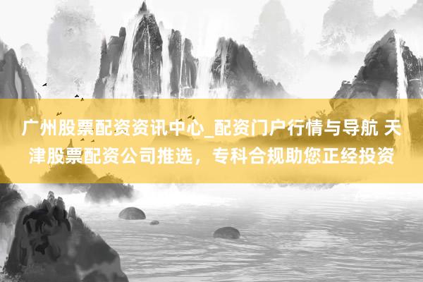 广州股票配资资讯中心_配资门户行情与导航 天津股票配资公司推选，专科合规助您正经投资