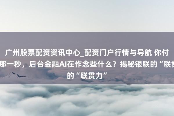 广州股票配资资讯中心_配资门户行情与导航 你付款的那一秒,后台金融AI在作念些什么?揭秘银联的“联贯力”